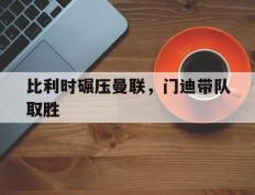 IM体育官网入口-比利时碾压曼联，门迪带队取胜